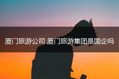 厦门旅游公司 厦门旅游集团是国企吗