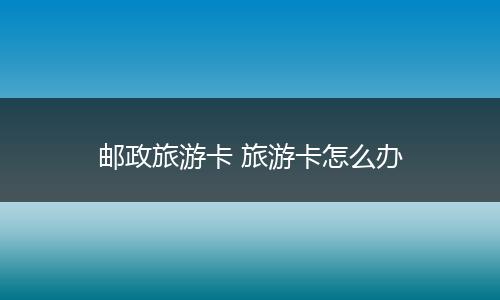 邮政旅游卡 旅游卡怎么办