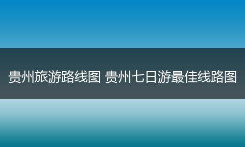 贵州旅游路线图 贵州七日游最佳线路图