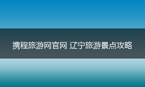 携程旅游网官网 辽宁旅游景点攻略