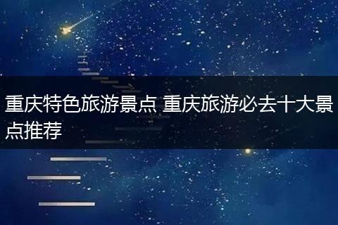 重庆特色旅游景点 重庆旅游必去十大景点推荐