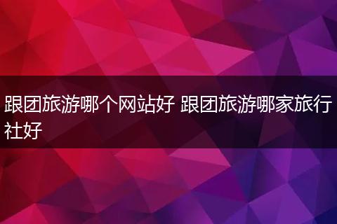 跟团旅游哪个网站好 跟团旅游哪家旅行社好