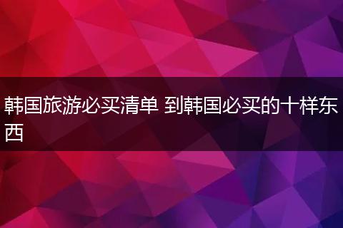 韩国旅游必买清单 到韩国必买的十样东西