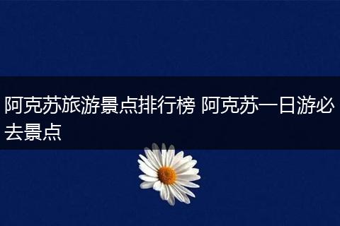 阿克苏旅游景点排行榜 阿克苏一日游必去景点