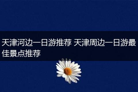 天津河边一日游推荐 天津周边一日游最佳景点推荐
