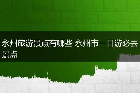 永州旅游景点有哪些 永州市一日游必去景点