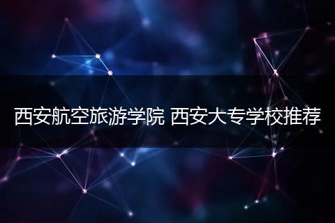 西安航空旅游学院 西安大专学校推荐