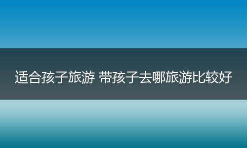 适合孩子旅游 带孩子去哪旅游比较好