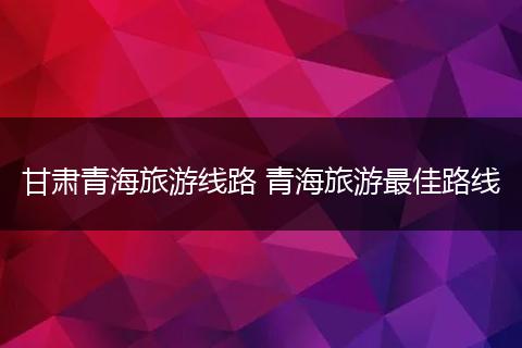甘肃青海旅游线路 青海旅游最佳路线