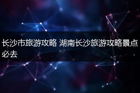 长沙市旅游攻略 湖南长沙旅游攻略景点必去