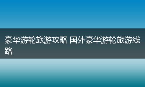 豪华游轮旅游攻略 国外豪华游轮旅游线路
