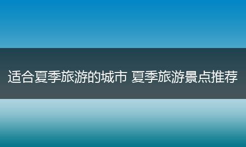 适合夏季旅游的城市 夏季旅游景点推荐