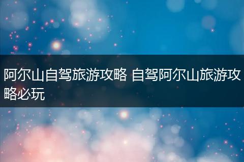 阿尔山自驾旅游攻略 自驾阿尔山旅游攻略必玩