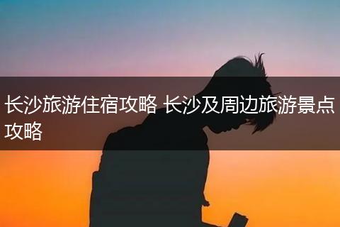 长沙旅游住宿攻略 长沙及周边旅游景点攻略