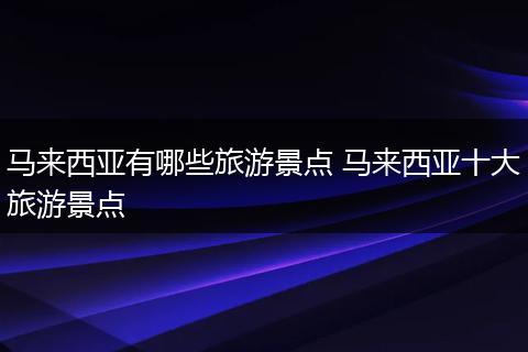 马来西亚有哪些旅游景点 马来西亚十大旅游景点