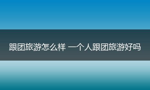 跟团旅游怎么样 一个人跟团旅游好吗