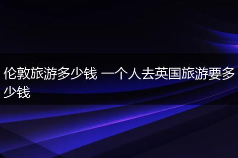 伦敦旅游多少钱 一个人去英国旅游要多少钱