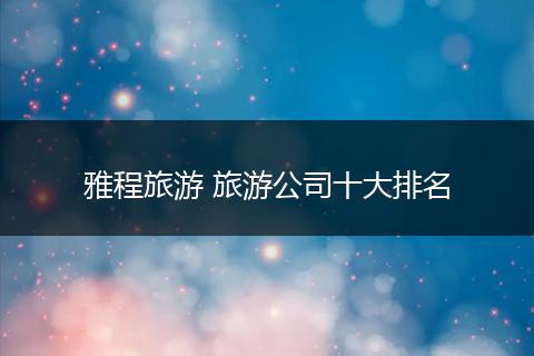 雅程旅游 旅游公司十大排名