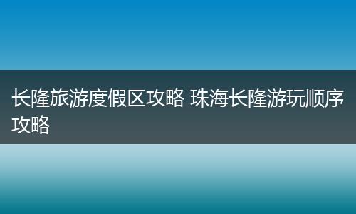长隆旅游度假区攻略 珠海长隆游玩顺序攻略