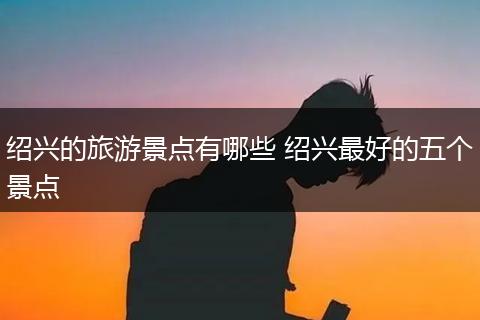 绍兴的旅游景点有哪些 绍兴最好的五个景点
