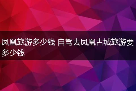 凤凰旅游多少钱 自驾去凤凰古城旅游要多少钱