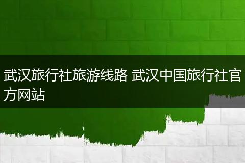 武汉旅行社旅游线路 武汉中国旅行社官方网站