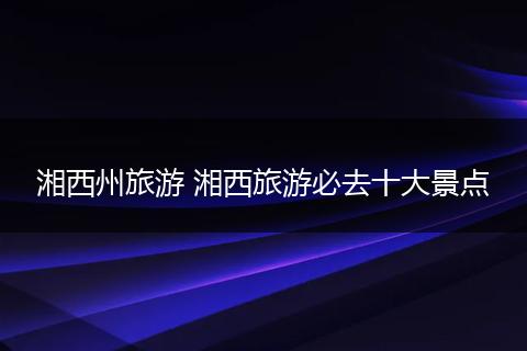 湘西州旅游 湘西旅游必去十大景点