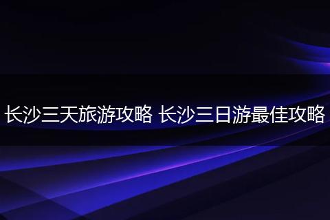 长沙三天旅游攻略 长沙三日游最佳攻略