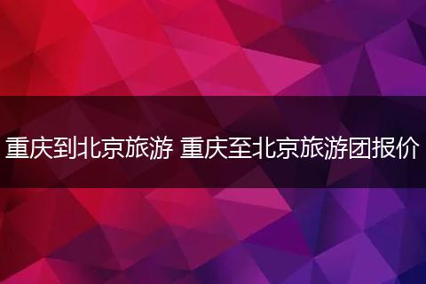 重庆到北京旅游 重庆至北京旅游团报价