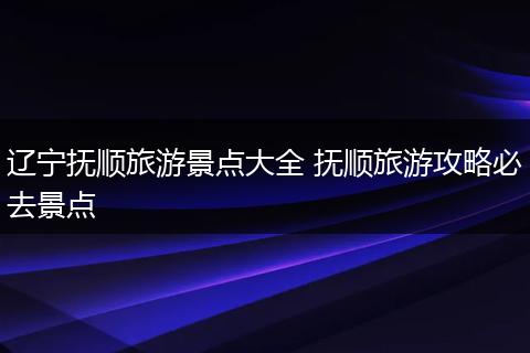 辽宁抚顺旅游景点大全 抚顺旅游攻略必去景点