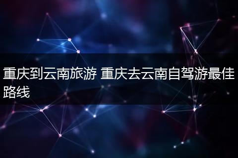 重庆到云南旅游 重庆去云南自驾游最佳路线