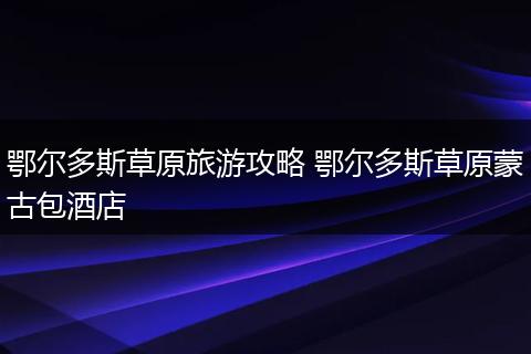 鄂尔多斯草原旅游攻略 鄂尔多斯草原蒙古包酒店