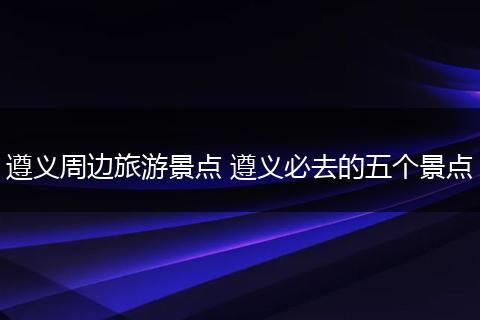 遵义周边旅游景点 遵义必去的五个景点