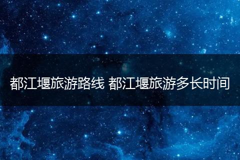 都江堰旅游路线 都江堰旅游多长时间