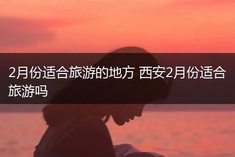 2月份适合旅游的地方 西安2月份适合旅游吗
