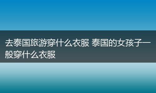 去泰国旅游穿什么衣服 泰国的女孩子一般穿什么衣服