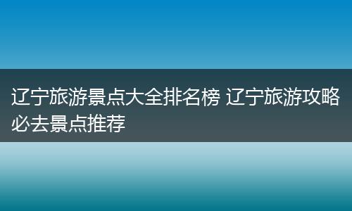 辽宁旅游景点大全排名榜 辽宁旅游攻略必去景点推荐
