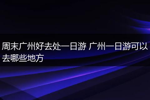 周末广州好去处一日游 广州一日游可以去哪些地方