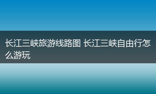 长江三峡旅游线路图 长江三峡自由行怎么游玩