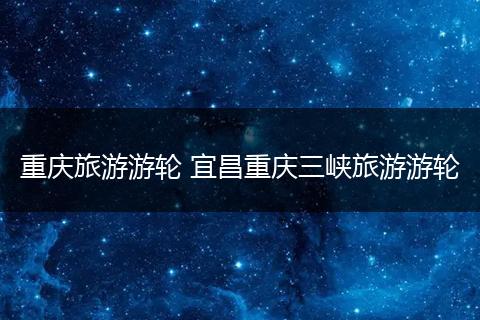 重庆旅游游轮 宜昌重庆三峡旅游游轮