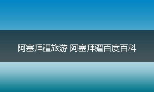 阿塞拜疆旅游 阿塞拜疆百度百科