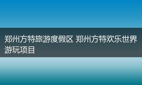 郑州方特旅游度假区 郑州方特欢乐世界游玩项目