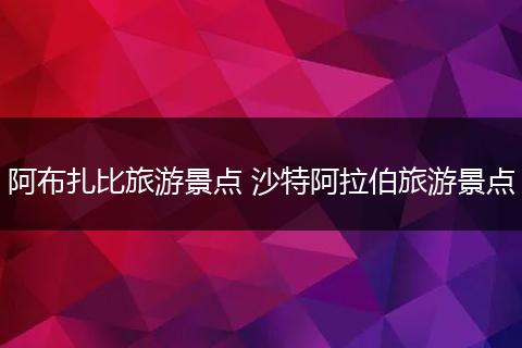 阿布扎比旅游景点 沙特阿拉伯旅游景点