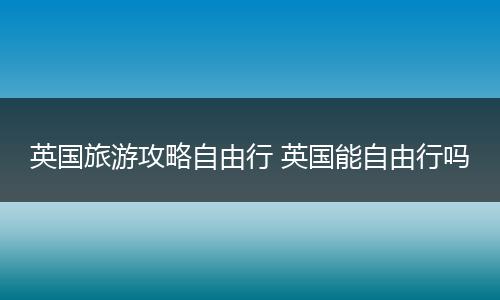 英国旅游攻略自由行 英国能自由行吗