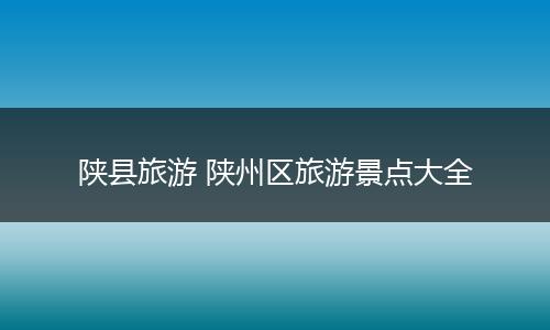陕县旅游 陕州区旅游景点大全