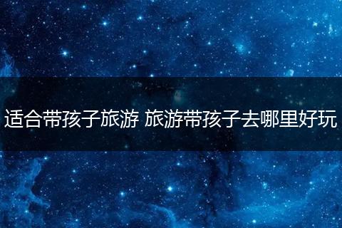 适合带孩子旅游 旅游带孩子去哪里好玩
