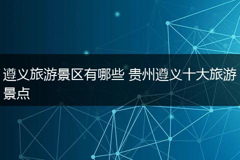 遵义旅游景区有哪些 贵州遵义十大旅游景点