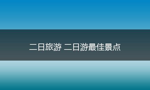 二日旅游 二日游最佳景点