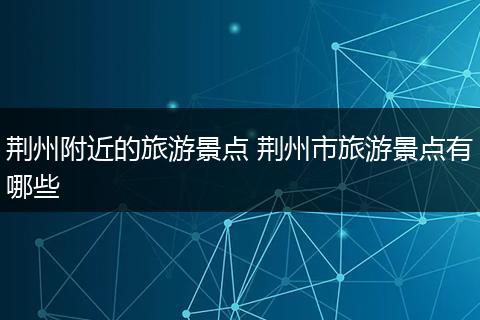 荆州附近的旅游景点 荆州市旅游景点有哪些
