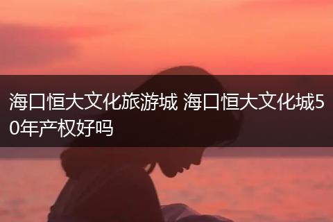 海口恒大文化旅游城 海口恒大文化城50年产权好吗